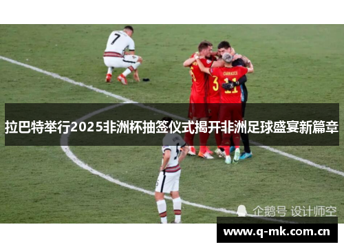 拉巴特举行2025非洲杯抽签仪式揭开非洲足球盛宴新篇章 拉巴特举行2025非洲杯抽签仪式揭开非洲足球盛宴新篇章