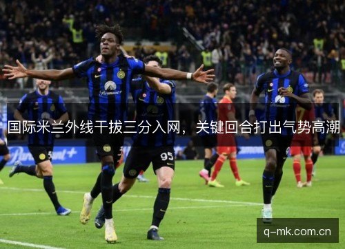 国际米兰外线干拔三分入网,关键回合打出气势高潮 国际米兰外线干拔三分入网,关键回合打出气势高潮