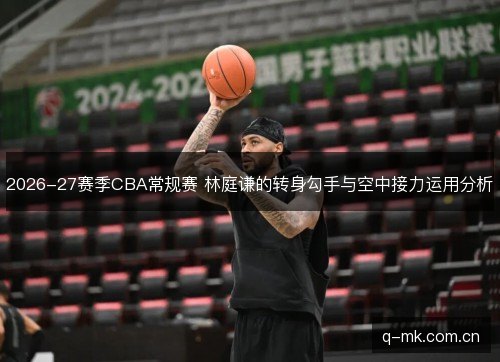 2026-27赛季CBA常规赛 林庭谦的转身勾手与空中接力运用分析 2026-27赛季CBA常规赛 林庭谦的转身勾手与空中接力运用分析